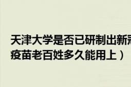 天津大学是否已研制出新冠疫苗（如果天津大学研制出新冠疫苗老百姓多久能用上）