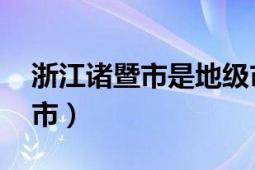 浙江诸暨市是地级市吗（诸暨 浙江省辖县级市）