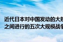 近代日本对中国发动的大规模战争是（中日战争 中国与日本之间进行的五次大规模战争）