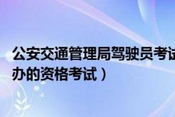 公安交通管理局驾驶员考试网（驾驶员考试 公安局车管所举办的资格考试）