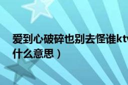 爱到心破碎也别去怪谁ktv视频（爱到心破碎也别去怪谁是什么意思）