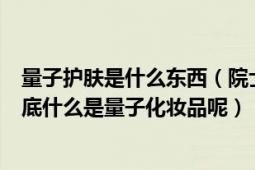 量子护肤是什么东西（院士吐槽带量子的护肤品肯定不好到底什么是量子化妆品呢）