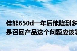 佳能650d一年后能降到多少（今天买的佳能650D相机但是是召回产品这个问题应该怎样解决）