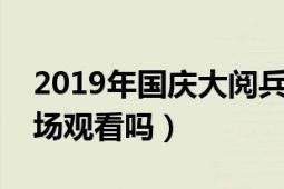 2019年国庆大阅兵播放（国庆阅兵可以去现场观看吗）