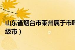 山东省烟台市莱州属于市吗（莱州 山东省辖、烟台市代管县级市）