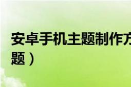 安卓手机主题制作方法（如何制作安卓手机主题）