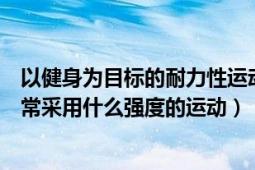 以健身为目标的耐力性运动（以健身为目标的耐力性运动通常采用什么强度的运动）