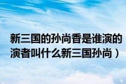 新三国的孙尚香是谁演的（新三国孙尚香谁演的孙尚香的扮演者叫什么新三国孙尚）