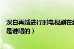 深白再婚进行时电视剧在线观看（深白再婚进行时的主题曲是谁唱的）