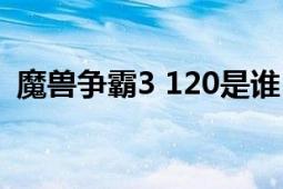 魔兽争霸3 120是谁（120 魔兽争霸3选手）