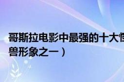 哥斯拉电影中最强的十大怪兽排名（哥斯拉 影史最著名的怪兽形象之一）