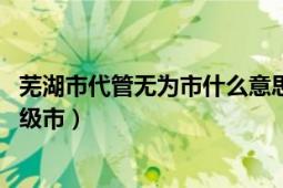 芜湖市代管无为市什么意思（无为 安徽省辖、芜湖市代管县级市）