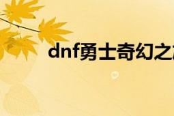 dnf勇士奇幻之旅（dnf谜之勇士）