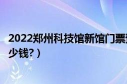 2022郑州科技馆新馆门票预约入口（中国科技馆新馆门票多少钱?）