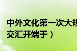 中外文化第一次大规模交流（中外文化第一次交汇开端于）