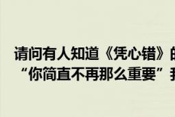 请问有人知道《凭心错》的另一个版本吗（有句歌词好像是“你简直不再那么重要”我也记不清了我好想再听）