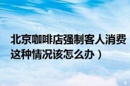 北京咖啡店强制客人消费（北京一咖啡厅强制客人消费遇到这种情况该怎么办）