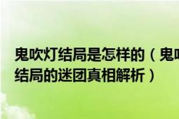 鬼吹灯结局是怎样的（鬼吹灯最后的结局是什么意思鬼吹灯结局的迷团真相解析）