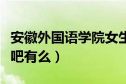 安徽外国语学院女生贴吧（安徽外国语学院贴吧有么）