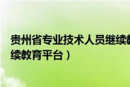 贵州省专业技术人员继续教育平台（贵州省专业技术人员继续教育平台）