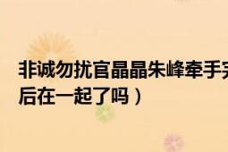 非诚勿扰官晶晶朱峰牵手完整视频（非诚勿扰朱峰官晶晶最后在一起了吗）