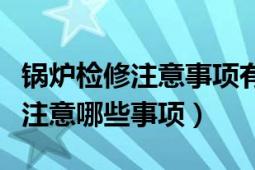 锅炉检修注意事项有哪些（锅炉检修主要需要注意哪些事项）