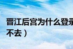 晋江后宫为什么登录不了（为什么晋江后宫进不去）