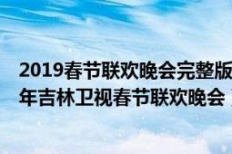 2019春节联欢晚会完整版吉林卫视（回家过年———2019年吉林卫视春节联欢晚会）