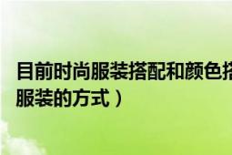 目前时尚服装搭配和颜色搭配（服饰搭配 由颜色、款式搭配服装的方式）