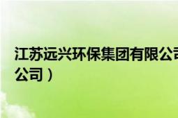 江苏远兴环保集团有限公司怎么样（江苏远兴环保集团有限公司）