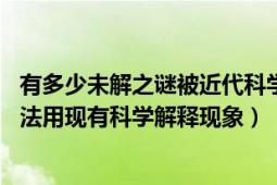 有多少未解之谜被近代科学解释了（世界未解之谜 世界上无法用现有科学解释现象）