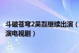 斗破苍穹2吴磊继续出演（斗破苍穹 2018年吴磊、林允等主演电视剧）