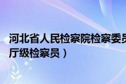 河北省人民检察院检察委员会检察员（刘宏 河北省检察院副厅级检察员）