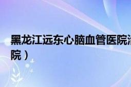 黑龙江远东心脑血管医院治疗好吗（黑龙江远东心脑血管医院）