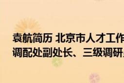 袁航简历 北京市人才工作局（袁航 北京市人才工作局流动调配处副处长、三级调研员）