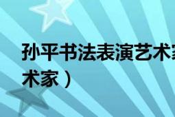 孙平书法表演艺术家（孙平 中国黑龙江籍艺术家）