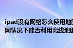 ipad没有网络怎么使用地图导航（平板在不连接wifi和3G上网情况下能否利用离线地图工具导航）