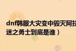 dnf韩服大灾变中毁灭阿拉德是谁（和迷之勇士合体的是谁 迷之勇士到底是谁）