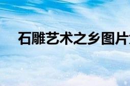 石雕艺术之乡图片大全（石雕艺术之乡）