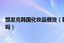 想发亮韩国化妆品假货（韩国新生活的化妆品网上的是假货吗）