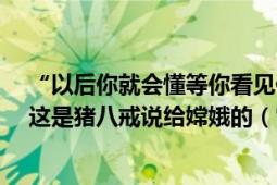 “以后你就会懂等你看见你的灵魂在另一个人身上的时候”这是猪八戒说给嫦娥的（它代表终身不渝的爱情）