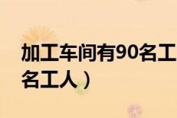 加工车间有90名工人（机械厂加工车间有85名工人）