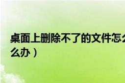 桌面上删除不了的文件怎么办（桌面上的文件删不掉时该怎么办）