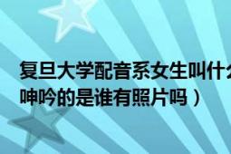 复旦大学配音系女生叫什么名字（复旦大学配音系女生现场呻吟的是谁有照片吗）