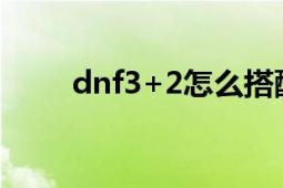 dnf3+2怎么搭配最强（dnf3996）