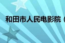 和田市人民电影院（和田电影院今日放映）