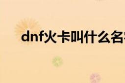 dnf火卡叫什么名字（dnf火卡怎么爆）