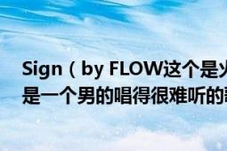 Sign（by FLOW这个是火影的片头曲很好听但是搜索的却是一个男的唱得很难听的歌怎么回事）