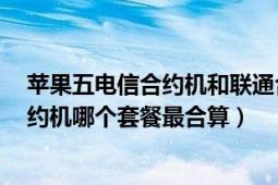 苹果五电信合约机和联通合约机哪个好（联通iphone5s合约机哪个套餐最合算）