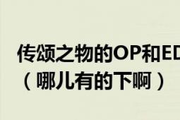 传颂之物的OP和ED两首歌分别叫什么名字啊（哪儿有的下啊）